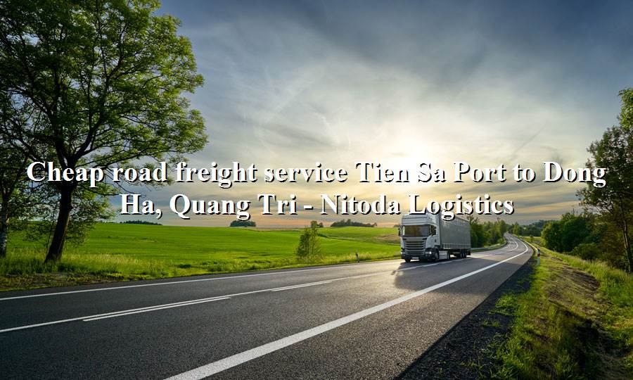 Prestigious road freight service from Tien Sa Port - Dong Ha, Quang Tri
