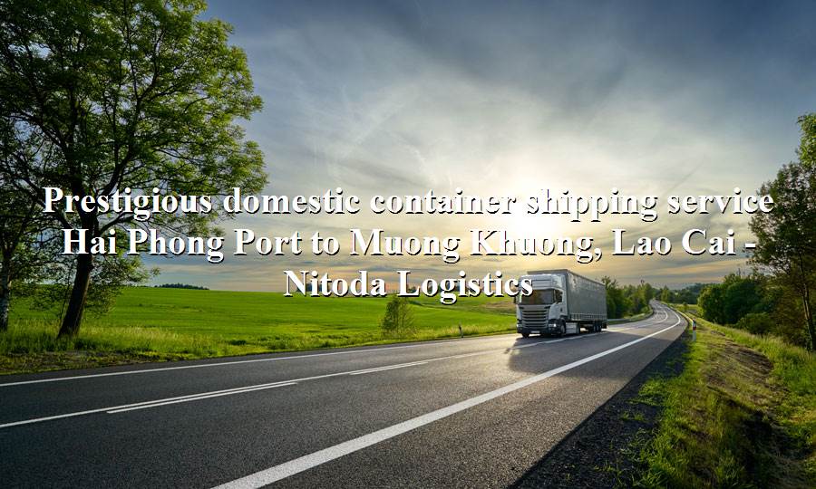 Prestigious domestic transport service from Hai Phong Port - Muong Khuong, Lao Cai