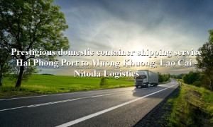 Prestigious domestic transport service from Hai Phong Port - Muong Khuong, Lao Cai