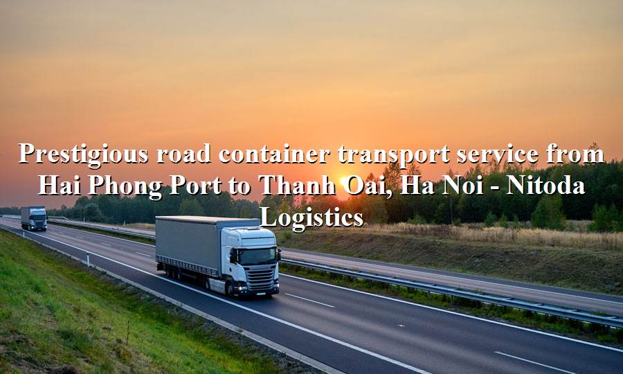 Prestigious road freight service from Hai Phong Port - Thanh Oai, Ha Noi